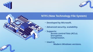 NTFS (New Technology File System)
• Developed by Microsoft.
• Advanced security, scalability.
• Supports:
Access control lists (ACLs).
Encryption.
Compression.
• Used in:
Modern Windows versions.
 