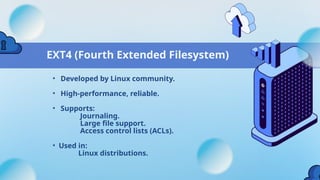 EXT4 (Fourth Extended Filesystem)
• Developed by Linux community.
• High-performance, reliable.
• Supports:
Journaling.
Large file support.
Access control lists (ACLs).
• Used in:
Linux distributions.
 