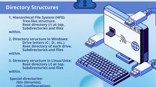Directory Structures
1. Hierarchical File System (HFS):
Tree-like structure.
Root directory (/) at top.
Subdirectories and files
within.
2. Directory structure in Windows:
Drive letters (C:, D:, etc.).
Root directory of each drive.
Subdirectories and files
within.
3. Directory structure in Linux/Unix:
Root directory (/) at top.
Subdirectories and files
within.
Special directories:
/bin (binaries).
 