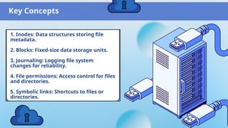 Key Concepts
1. Inodes: Data structures storing file
metadata.
2. Blocks: Fixed-size data storage units.
3. Journaling: Logging file system
changes for reliability.
4. File permissions: Access control for files
and directories.
5. Symbolic links: Shortcuts to files or
directories.
 