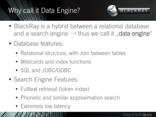 Why call it Data Engine?
●
     BlackRay is a hybrid between a relational database
     and a search engine → thus we call it „data engine“
●
     Database features:
     ●
         Relational structure, with Join between tables
     ●
         Wildcards and index functions
     ●
         SQL and JDBC/ODBC
●
     Search Engine Features
     ●
         Fulltext retrieval (token index)
     ●
         Phonetic and similar approximation search
     ●
         Extremely low latency
12
 