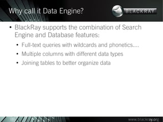 Why call it Data Engine?
●
     BlackRay supports the combination of Search
     Engine and Database features:
     ●
         Full-text queries with wildcards and phonetics....
     ●
         Multiple columns with different data types
     ●
         Joining tables to better organize data




13
 
