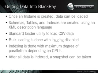 Getting Data Into BlackRay
●
     Once an Instane is created, data can be loaded
●
     Schemas, Tables, and Indexes are created using an
     XML description language
●
     Standard loader utility to load CSV data
●
     Bulk loading is done with logging disabled
●
     Indexing is done with maximum degree of
     parallelism depending on CPUs
●
     After all data is indexed, a snapshot can be taken


16
 