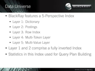 Data Universe
●
     BlackRay features a 5-Perspective Index
     ●
         Layer 1: Dictionary
     ●
         Layer 2: Postings
     ●
         Layer 3: Row Index
     ●
         Layer 4: Multi-Token Layer
     ●
         Layer 5: Multi-Value Layer
●
     Layer 1 and 2 comprise a fully inverted Index
●
     Statistics in this Index used for Query Plan Building


18
 