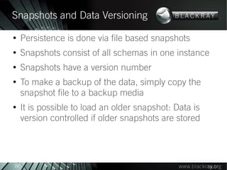Snapshots and Data Versioning
●
     Persistence is done via file based snapshots
●
     Snapshots consist of all schemas in one instance
●
     Snapshots have a version number
●
     To make a backup of the data, simply copy the
     snapshot file to a backup media
●
     It is possible to load an older snapshot: Data is
     version controlled if older snapshots are stored




19
 