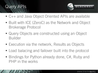 Query APIs
●
     C++ and Java Object Oriented APIs are available
●
     Built with ICE (ZeroC) as the Network and Object
     Brokerage Protocol
●
     Query Objects are constructed using an Object
     Builder
●
     Execution via the network, Results as Objects
●
     Load balacing and failover built into the protocol
●
     Bindings for Python already done, C#, Ruby and
     PHP in the works

21
 