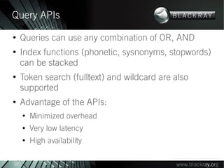 Query APIs
●
     Queries can use any combination of OR, AND
●
     Index functions (phonetic, sysnonyms, stopwords)
     can be stacked
●
     Token search (fulltext) and wildcard are also
     supported
●
     Advantage of the APIs:
     ●
         Minimized overhead
     ●
         Very low latency
     ●
         High availability

22
 