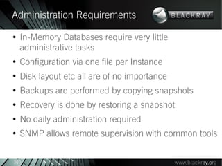 Administration Requirements
●
     In-Memory Databases require very little
     administrative tasks
●
     Configuration via one file per Instance
●
     Disk layout etc all are of no importance
●
     Backups are performed by copying snapshots
●
     Recovery is done by restoring a snapshot
●
     No daily administration required
●
     SNMP allows remote supervision with common tools


24
 