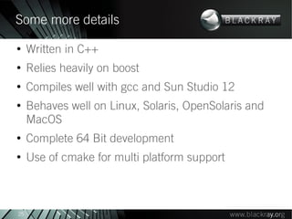 Some more details
●
     Written in C++
●
     Relies heavily on boost
●
     Compiles well with gcc and Sun Studio 12
●
     Behaves well on Linux, Solaris, OpenSolaris and
     MacOS
●
     Complete 64 Bit development
●
     Use of cmake for multi platform support



25
 