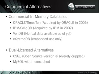 Commercial Alternatives
●
     Commercial In-Memory Databases
     ●
         ORACLE/TimesTen (Acquired by ORACLE in 2005)
     ●
         IBM/SolidDB (Acquired by IBM in 2007)
     ●
         VoltDB (No real data available as of yet)
     ●
         eXtremeDB (embedded use only)

●
     Dual-Licensed Alternatives
     ●
         CSQL (Open Source Version is severely crippled)
     ●
         MySQL with memcached

29
 