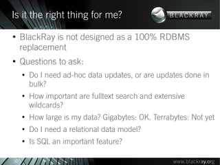 Is it the right thing for me?
●
     BlackRay is not designed as a 100% RDBMS
     replacement
●
     Questions to ask:
     ●
         Do I need ad-hoc data updates, or are updates done in
         bulk?
     ●
         How important are fulltext search and extensive
         wildcards?
     ●
         How large is my data? Gigabytes: OK. Terrabytes: Not yet
     ●
         Do I need a relational data model?
     ●
         Is SQL an important feature?

30
 