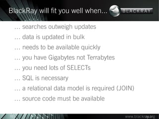 BlackRay will fit you well when...

     … searches outweigh updates
     … data is updated in bulk
     … needs to be available quickly
     … you have Gigabytes not Terrabytes
     … you need lots of SELECTs
     … SQL is necessary
     … a relational data model is required (JOIN)
     … source code must be available

31
 