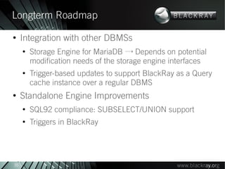 Longterm Roadmap
●
     Integration with other DBMSs
     ●
         Storage Engine for MariaDB → Depends on potential
         modification needs of the storage engine interfaces
     ●
         Trigger-based updates to support BlackRay as a Query
         cache instance over a regular DBMS
●
     Standalone Engine Improvements
     ●
         SQL92 compliance: SUBSELECT/UNION support
     ●
         Triggers in BlackRay




35
 