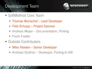 Development Team
●
     SoftMethod Core Team
     ●
         Thomas Wunschel – Lead Developer
     ●
         Felix Schupp – Project Sponsor
     ●
         Andreas Meyer – Documentation, Porting
     ●
         Frank Fiedler
●
     Outside Contributors
     ●
         Mike Alexeev – Senior Developer
     ●
         Andreas Strafner – Developer, Porting to AIX



37
 
