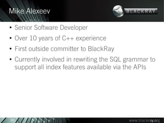 Mike Alexeev
●
     Senior Software Developer
●
     Over 10 years of C++ experience
●
     First outside committer to BlackRay
●
     Currently involved in rewriting the SQL grammar to
     support all index features available via the APIs




39
 
