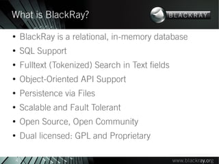 What is BlackRay?
●
        BlackRay is a relational, in-memory database
●
        SQL Support
●
        Fulltext (Tokenized) Search in Text fields
●
        Object-Oriented API Support
●
        Persistence via Files
●
        Scalable and Fault Tolerant
●
        Open Source, Open Community
●
        Dual licensed: GPL and Proprietary

    4
 