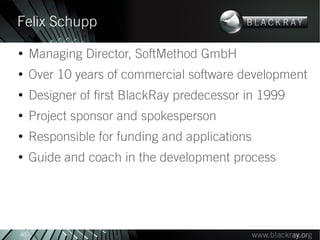 Felix Schupp
●
     Managing Director, SoftMethod GmbH
●
     Over 10 years of commercial software development
●
     Designer of first BlackRay predecessor in 1999
●
     Project sponsor and spokesperson
●
     Responsible for funding and applications
●
     Guide and coach in the development process




40
 