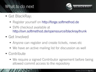 What to do next
●
     Get BlackRay:
     ●
         Register yourself on http://forge.softmethod.de
     ●
         SVN checkout available at
         http://svn.softmethod.de/opensource/blackray/trunk
●
     Get Involved
     ●
         Anyone can register and create tickets, news etc
     ●
         We have an active mailing list for discussion as well
●
     Contribute
     ●
         We require a signed Contributor agreement before being
         allowed commit access to the repository
42
 