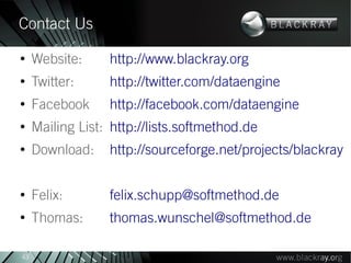 Contact Us
●
     Website:     http://www.blackray.org
●
     Twitter:     http://twitter.com/dataengine
●
     Facebook     http://facebook.com/dataengine
●
     Mailing List: http://lists.softmethod.de
●
     Download:    http://sourceforge.net/projects/blackray

●
     Felix:       felix.schupp@softmethod.de
●
     Thomas:      thomas.wunschel@softmethod.de

43
 