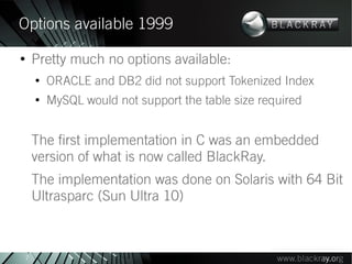 Options available 1999
●
        Pretty much no options available:
        ●
            ORACLE and DB2 did not support Tokenized Index
        ●
            MySQL would not support the table size required


        The first implementation in C was an embedded
        version of what is now called BlackRay.
        The implementation was done on Solaris with 64 Bit
        Ultrasparc (Sun Ultra 10)



    7
 