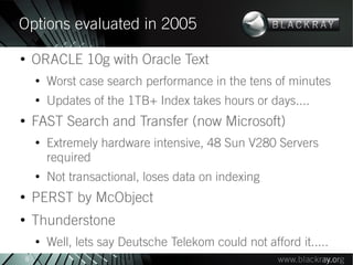 Options evaluated in 2005
●
        ORACLE 10g with Oracle Text
        ●
            Worst case search performance in the tens of minutes
        ●
            Updates of the 1TB+ Index takes hours or days....
●
        FAST Search and Transfer (now Microsoft)
        ●
            Extremely hardware intensive, 48 Sun V280 Servers
            required
        ●
            Not transactional, loses data on indexing
●
        PERST by McObject
●
        Thunderstone
        ●
            Well, lets say Deutsche Telekom could not afford it.....
    8
 