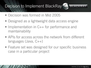 Decision to Implement BlackRay
●
        Decision was formed in Mid 2005
●
        Designed as a lightweight data access engine
●
        Implementation in C++ for performance and
        maintainability
●
        APIs for access across the network from different
        languages (Java, C++)
●
        Feature set was designed for our specific business
        case in a particular project


    9
 