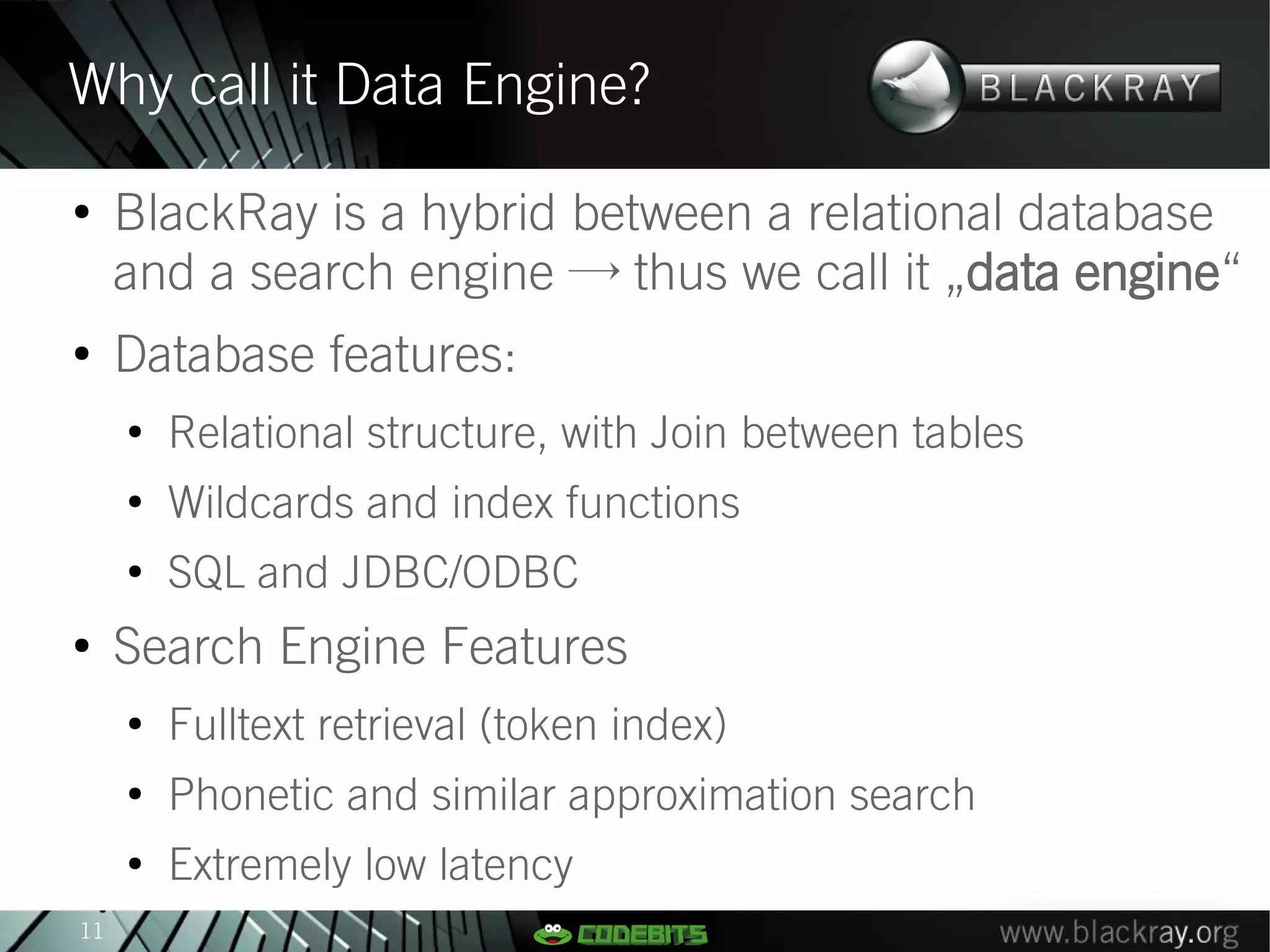 Why call it Data Engine?
●
     BlackRay is a hybrid between a relational database
     and a search engine → thus we call it „data engine“
●
     Database features:
     ●
         Relational structure, with Join between tables
     ●
         Wildcards and index functions
     ●
         SQL and JDBC/ODBC
●
     Search Engine Features
     ●
         Fulltext retrieval (token index)
     ●
         Phonetic and similar approximation search
     ●
         Extremely low latency
11
 
