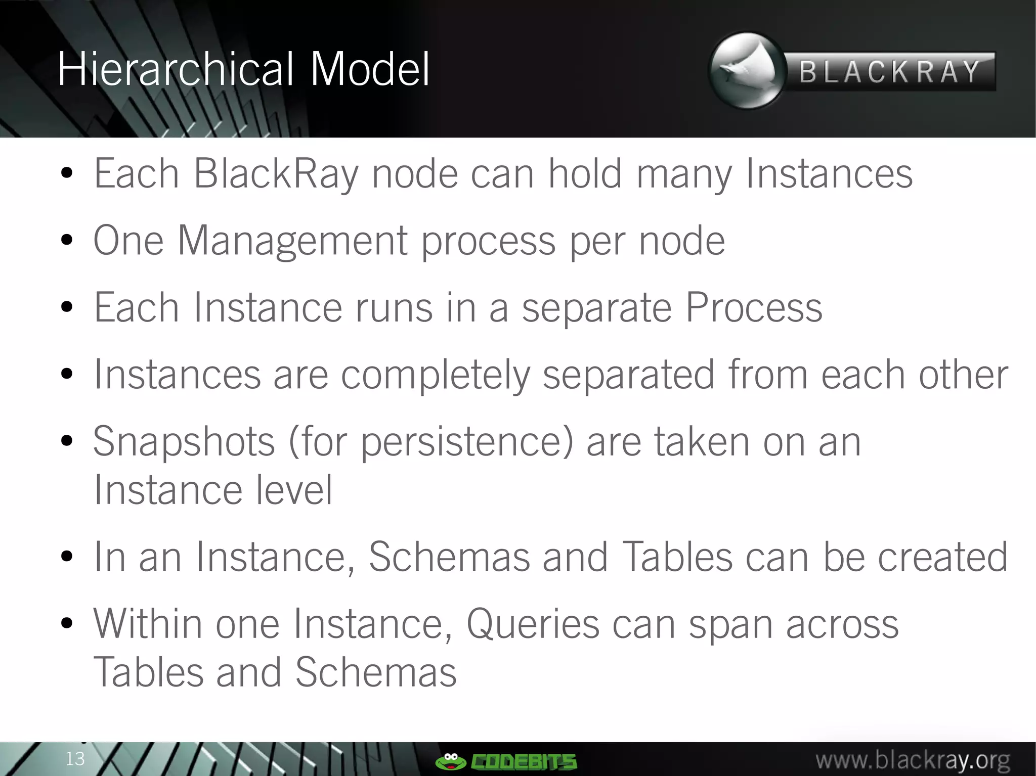 Hierarchical Model
●
     Each BlackRay node can hold many Instances
●
     One Management process per node
●
     Each Instance runs in a separate Process
●
     Instances are completely separated from each other
●
     Snapshots (for persistence) are taken on an
     Instance level
●
     In an Instance, Schemas and Tables can be created
●
     Within one Instance, Queries can span across
     Tables and Schemas
13
 