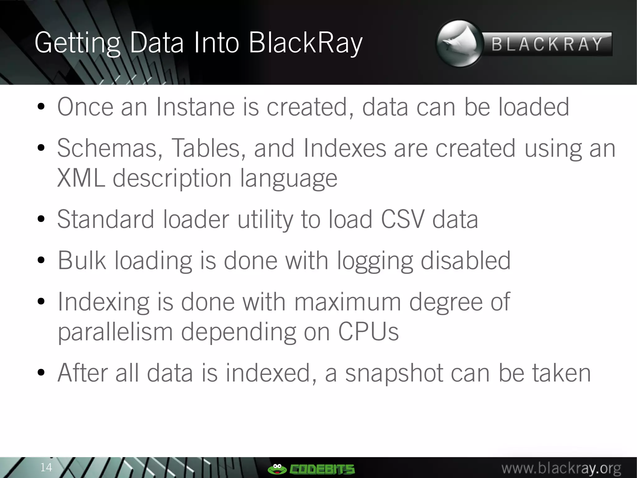 Getting Data Into BlackRay
●
     Once an Instane is created, data can be loaded
●
     Schemas, Tables, and Indexes are created using an
     XML description language
●
     Standard loader utility to load CSV data
●
     Bulk loading is done with logging disabled
●
     Indexing is done with maximum degree of
     parallelism depending on CPUs
●
     After all data is indexed, a snapshot can be taken


14
 
