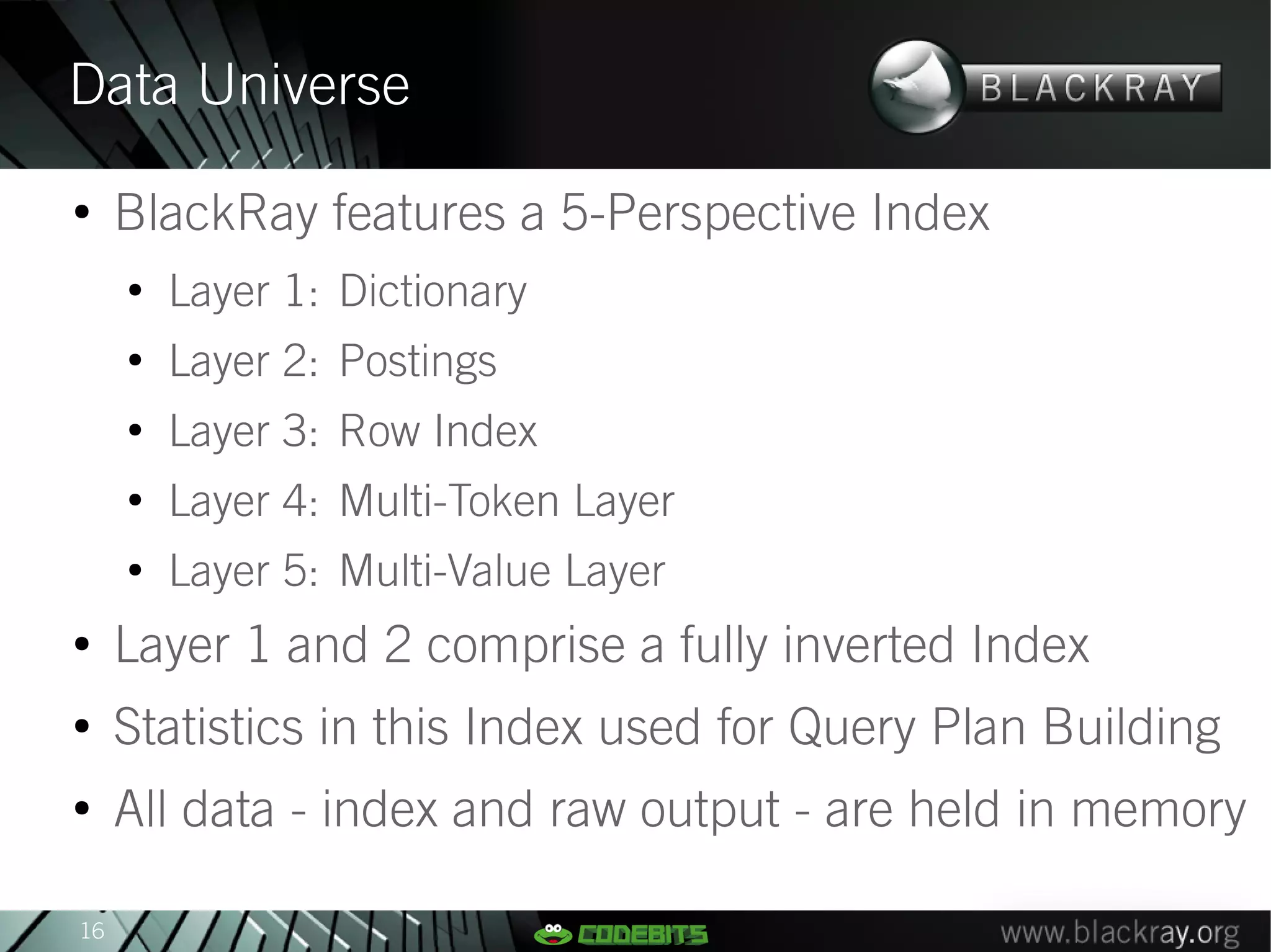 Data Universe
●
     BlackRay features a 5-Perspective Index
     ●
         Layer 1: Dictionary
     ●
         Layer 2: Postings
     ●
         Layer 3: Row Index
     ●
         Layer 4: Multi-Token Layer
     ●
         Layer 5: Multi-Value Layer
●
     Layer 1 and 2 comprise a fully inverted Index
●
     Statistics in this Index used for Query Plan Building
●
     All data - index and raw output - are held in memory

16
 