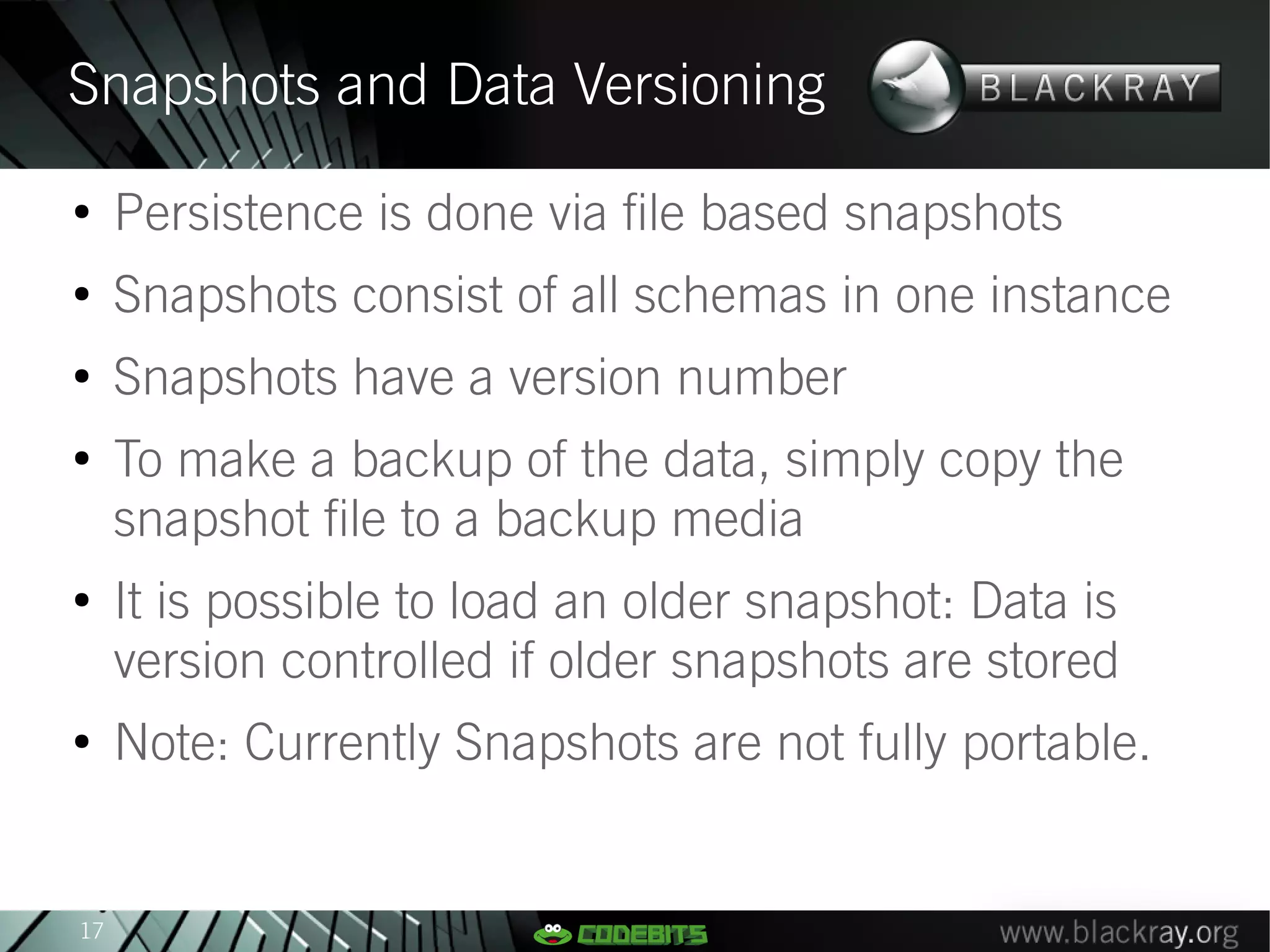 Snapshots and Data Versioning
●
     Persistence is done via file based snapshots
●
     Snapshots consist of all schemas in one instance
●
     Snapshots have a version number
●
     To make a backup of the data, simply copy the
     snapshot file to a backup media
●
     It is possible to load an older snapshot: Data is
     version controlled if older snapshots are stored
●
     Note: Currently Snapshots are not fully portable.


17
 