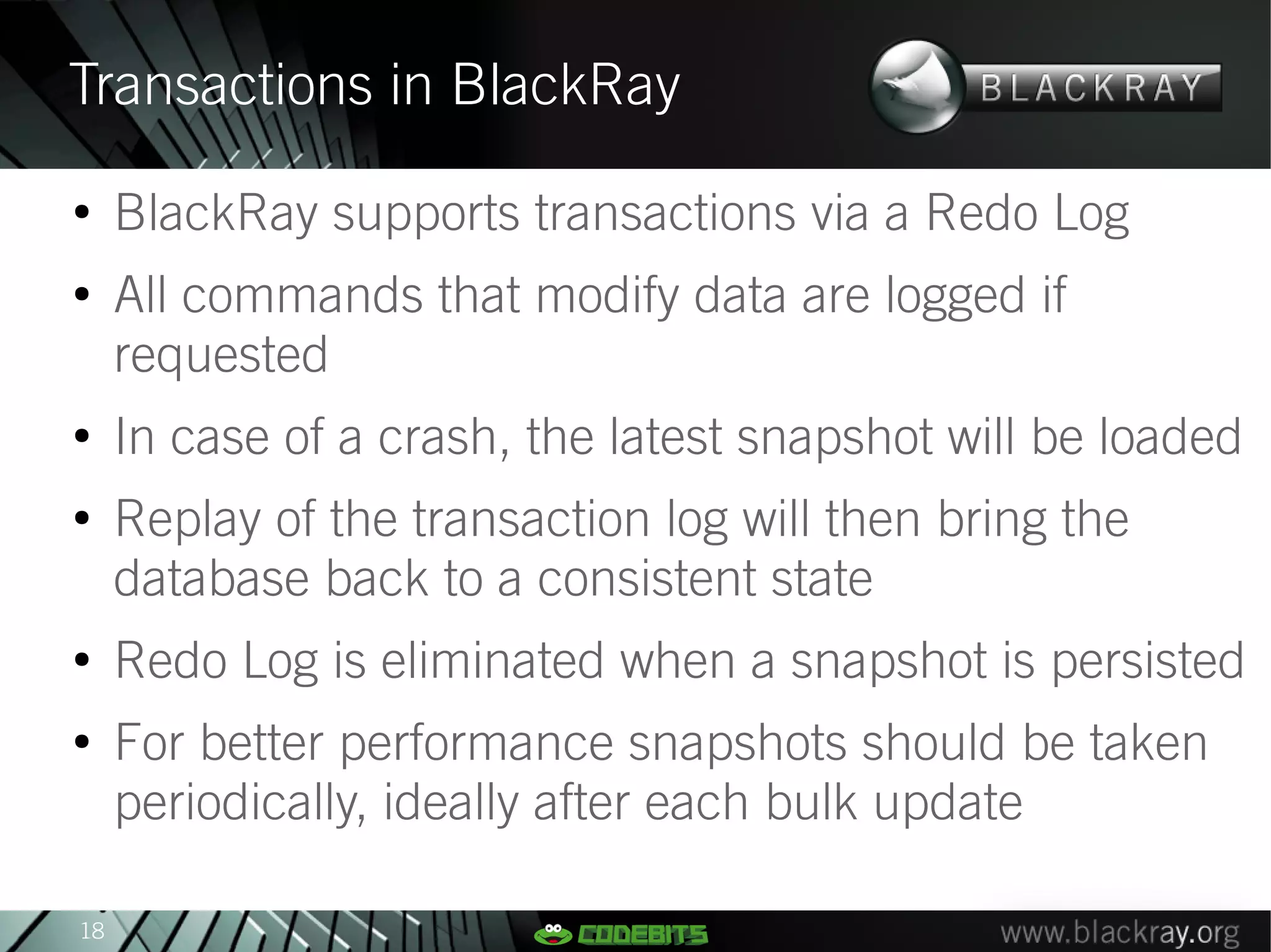 Transactions in BlackRay
●
     BlackRay supports transactions via a Redo Log
●
     All commands that modify data are logged if
     requested
●
     In case of a crash, the latest snapshot will be loaded
●
     Replay of the transaction log will then bring the
     database back to a consistent state
●
     Redo Log is eliminated when a snapshot is persisted
●
     For better performance snapshots should be taken
     periodically, ideally after each bulk update

18
 