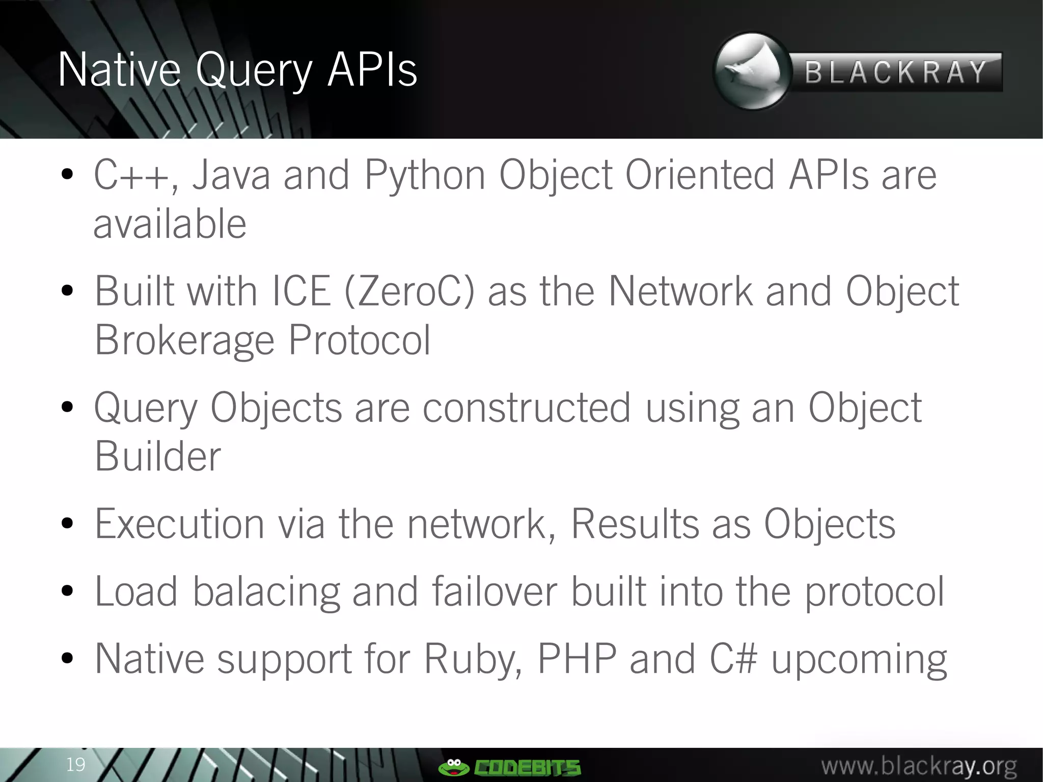 Native Query APIs
●
     C++, Java and Python Object Oriented APIs are
     available
●
     Built with ICE (ZeroC) as the Network and Object
     Brokerage Protocol
●
     Query Objects are constructed using an Object
     Builder
●
     Execution via the network, Results as Objects
●
     Load balacing and failover built into the protocol
●
     Native support for Ruby, PHP and C# upcoming

19
 