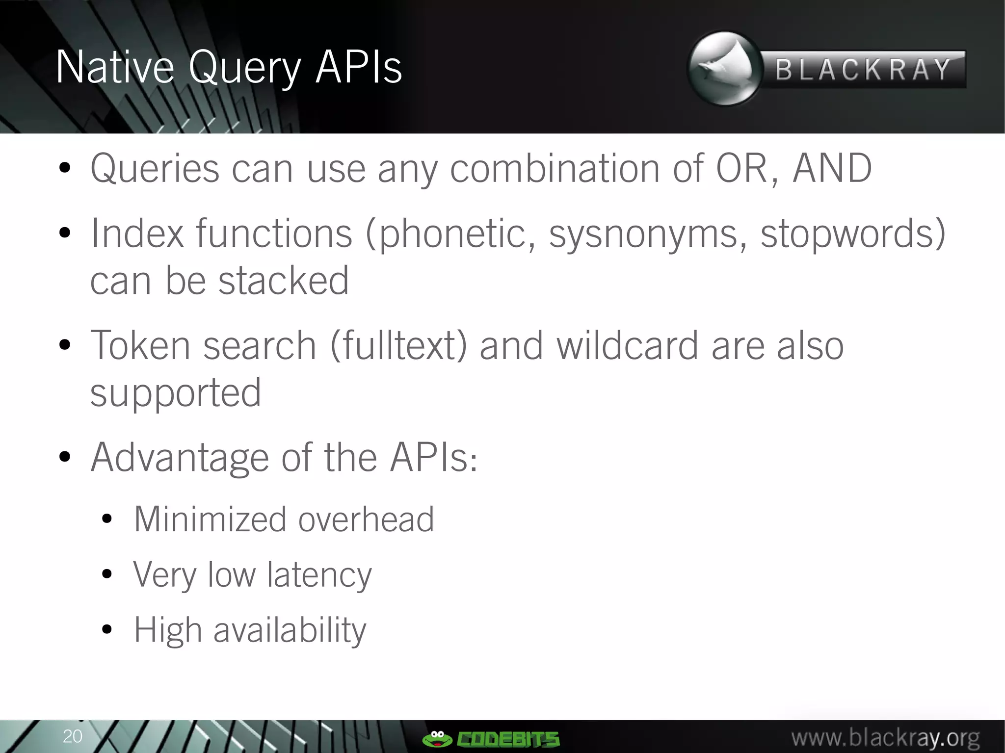 Native Query APIs
●
     Queries can use any combination of OR, AND
●
     Index functions (phonetic, sysnonyms, stopwords)
     can be stacked
●
     Token search (fulltext) and wildcard are also
     supported
●
     Advantage of the APIs:
     ●
         Minimized overhead
     ●
         Very low latency
     ●
         High availability

20
 