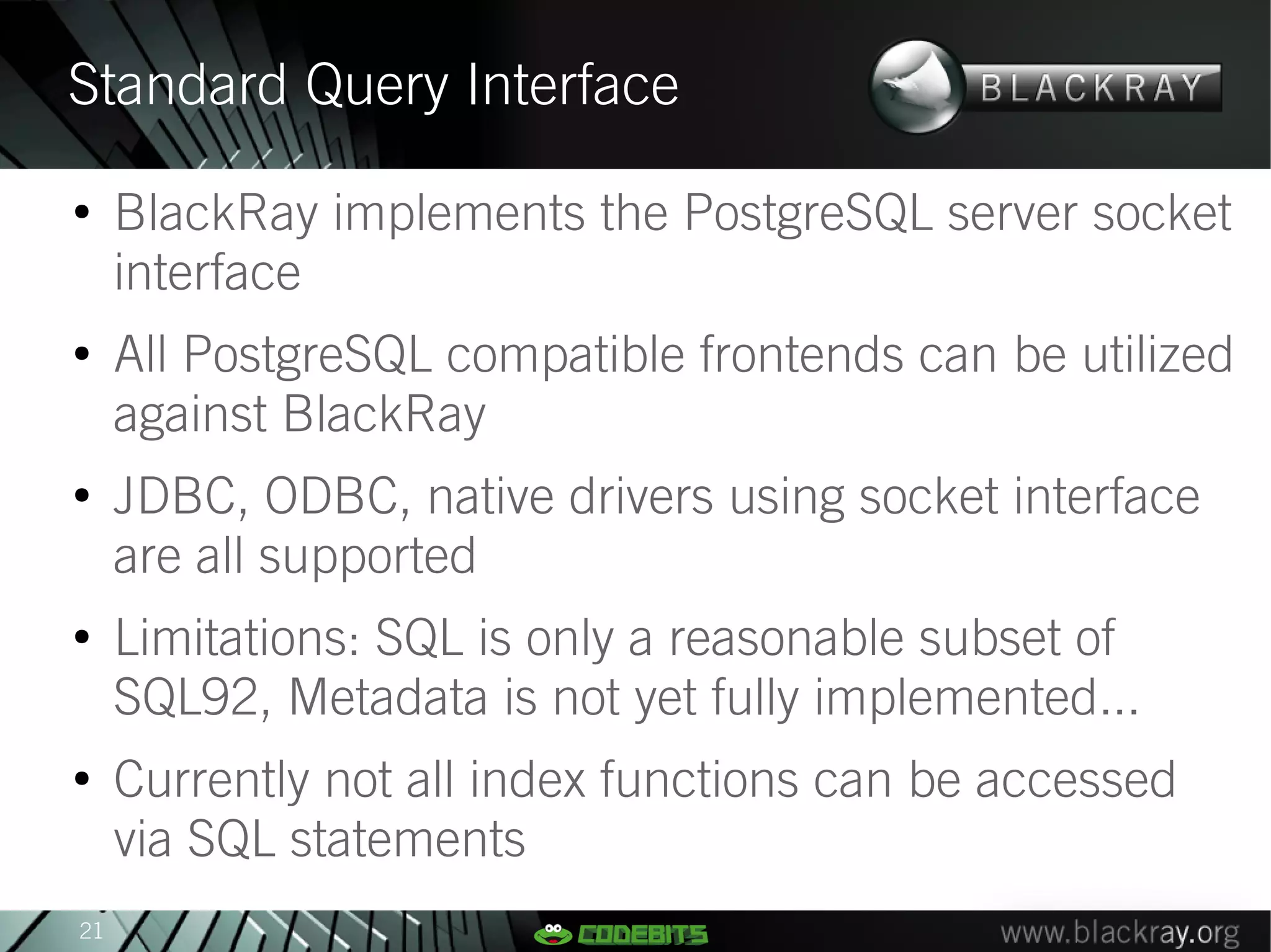 Standard Query Interface
●
     BlackRay implements the PostgreSQL server socket
     interface
●
     All PostgreSQL compatible frontends can be utilized
     against BlackRay
●
     JDBC, ODBC, native drivers using socket interface
     are all supported
●
     Limitations: SQL is only a reasonable subset of
     SQL92, Metadata is not yet fully implemented...
●
     Currently not all index functions can be accessed
     via SQL statements
21
 
