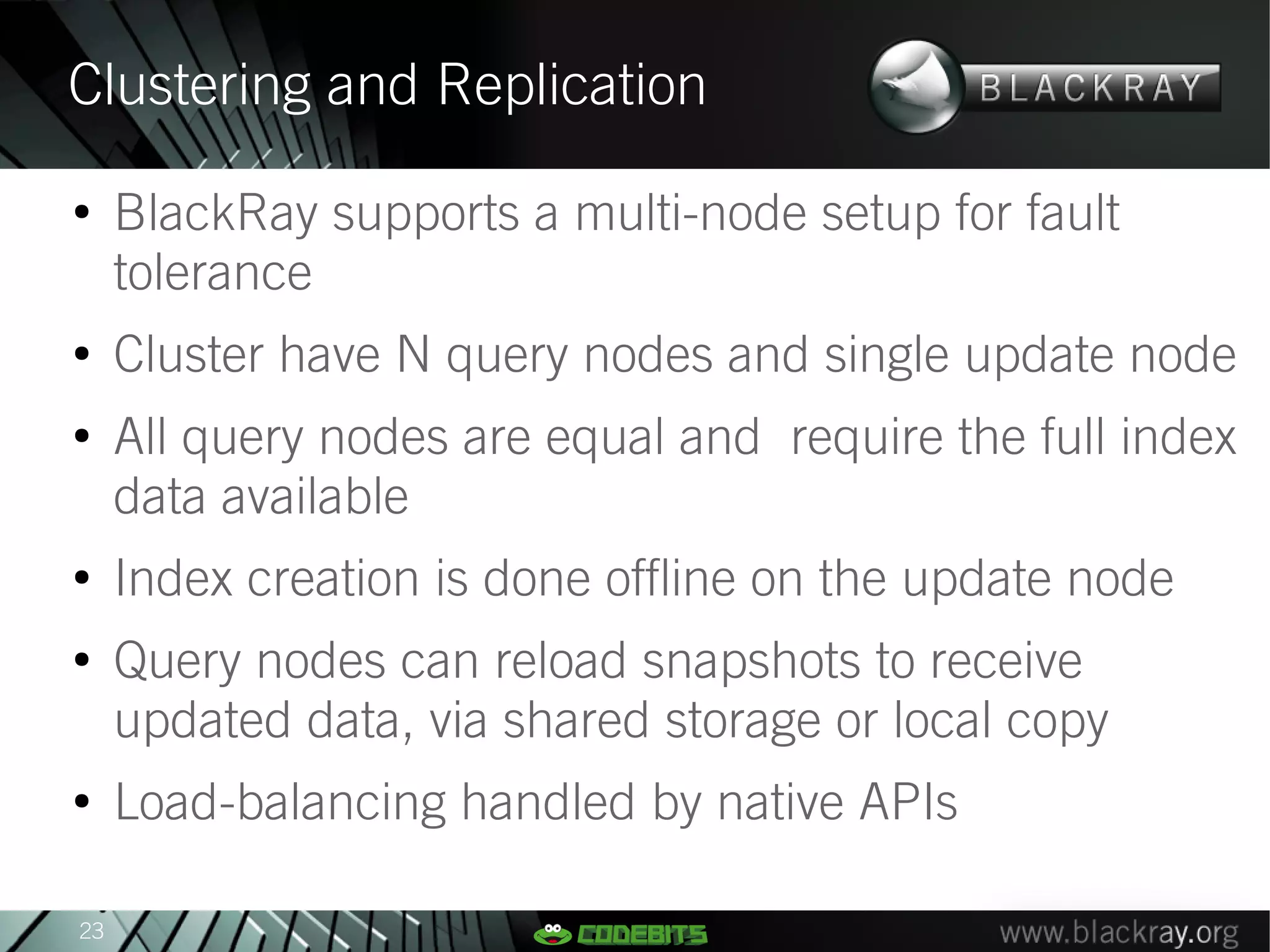 Clustering and Replication
●
     BlackRay supports a multi-node setup for fault
     tolerance
●
     Cluster have N query nodes and single update node
●
     All query nodes are equal and require the full index
     data available
●
     Index creation is done offline on the update node
●
     Query nodes can reload snapshots to receive
     updated data, via shared storage or local copy
●
     Load-balancing handled by native APIs

23
 