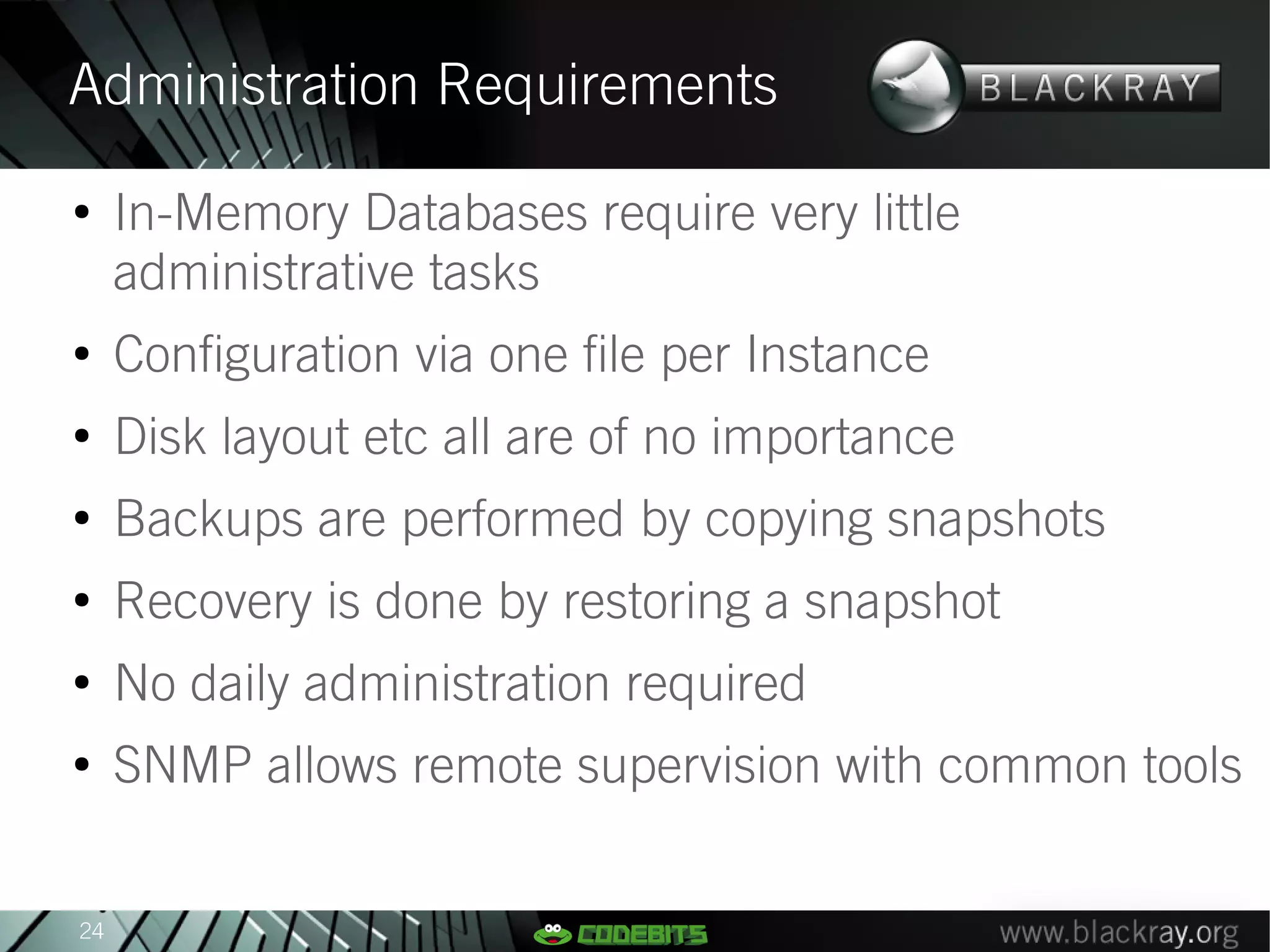 Administration Requirements
●
     In-Memory Databases require very little
     administrative tasks
●
     Configuration via one file per Instance
●
     Disk layout etc all are of no importance
●
     Backups are performed by copying snapshots
●
     Recovery is done by restoring a snapshot
●
     No daily administration required
●
     SNMP allows remote supervision with common tools


24
 
