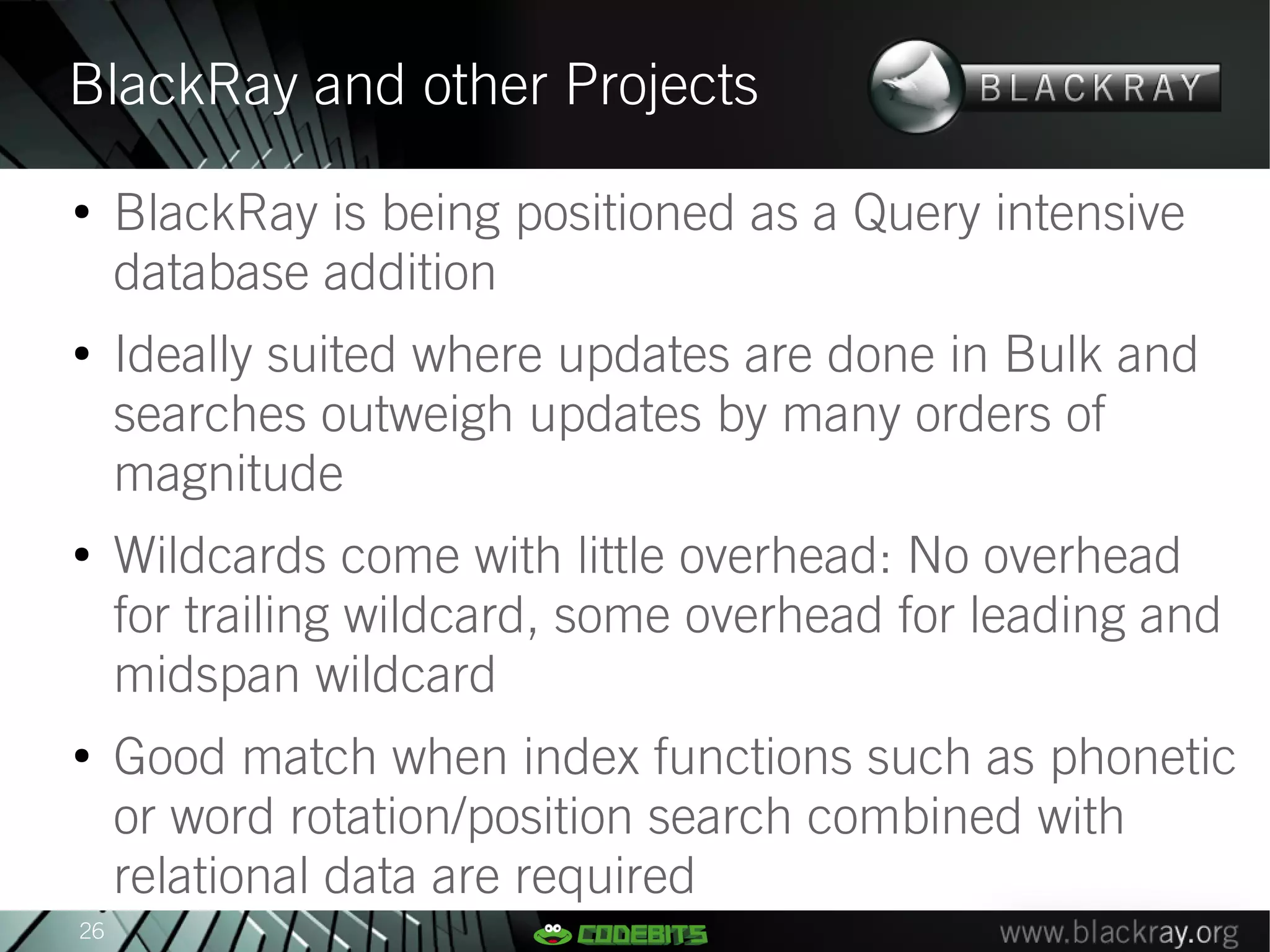 BlackRay and other Projects
●
     BlackRay is being positioned as a Query intensive
     database addition
●
     Ideally suited where updates are done in Bulk and
     searches outweigh updates by many orders of
     magnitude
●
     Wildcards come with little overhead: No overhead
     for trailing wildcard, some overhead for leading and
     midspan wildcard
●
     Good match when index functions such as phonetic
     or word rotation/position search combined with
     relational data are required
26
 