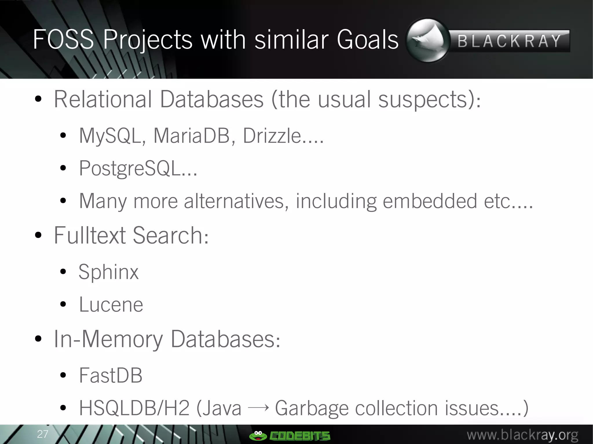 FOSS Projects with similar Goals
●
     Relational Databases (the usual suspects):
     ●
         MySQL, MariaDB, Drizzle....
     ●
         PostgreSQL...
     ●
         Many more alternatives, including embedded etc....
●
     Fulltext Search:
     ●
         Sphinx
     ●
         Lucene
●
     In-Memory Databases:
     ●
         FastDB
     ●
         HSQLDB/H2 (Java → Garbage collection issues....)
27
 