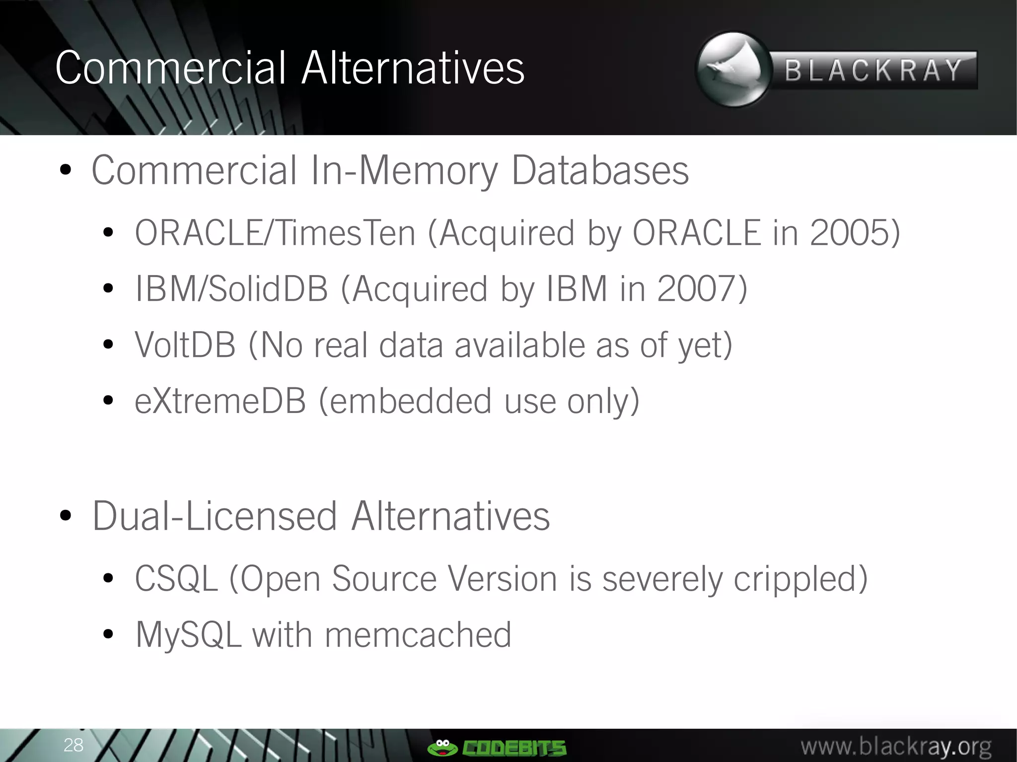 Commercial Alternatives
●
     Commercial In-Memory Databases
     ●
         ORACLE/TimesTen (Acquired by ORACLE in 2005)
     ●
         IBM/SolidDB (Acquired by IBM in 2007)
     ●
         VoltDB (No real data available as of yet)
     ●
         eXtremeDB (embedded use only)

●
     Dual-Licensed Alternatives
     ●
         CSQL (Open Source Version is severely crippled)
     ●
         MySQL with memcached

28
 