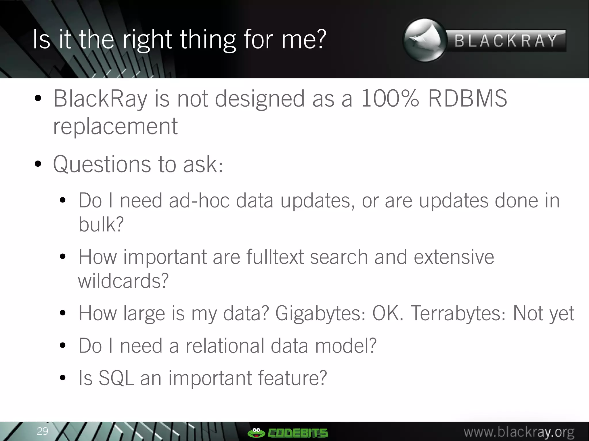 Is it the right thing for me?
●
     BlackRay is not designed as a 100% RDBMS
     replacement
●
     Questions to ask:
     ●
         Do I need ad-hoc data updates, or are updates done in
         bulk?
     ●
         How important are fulltext search and extensive
         wildcards?
     ●
         How large is my data? Gigabytes: OK. Terrabytes: Not yet
     ●
         Do I need a relational data model?
     ●
         Is SQL an important feature?

29
 