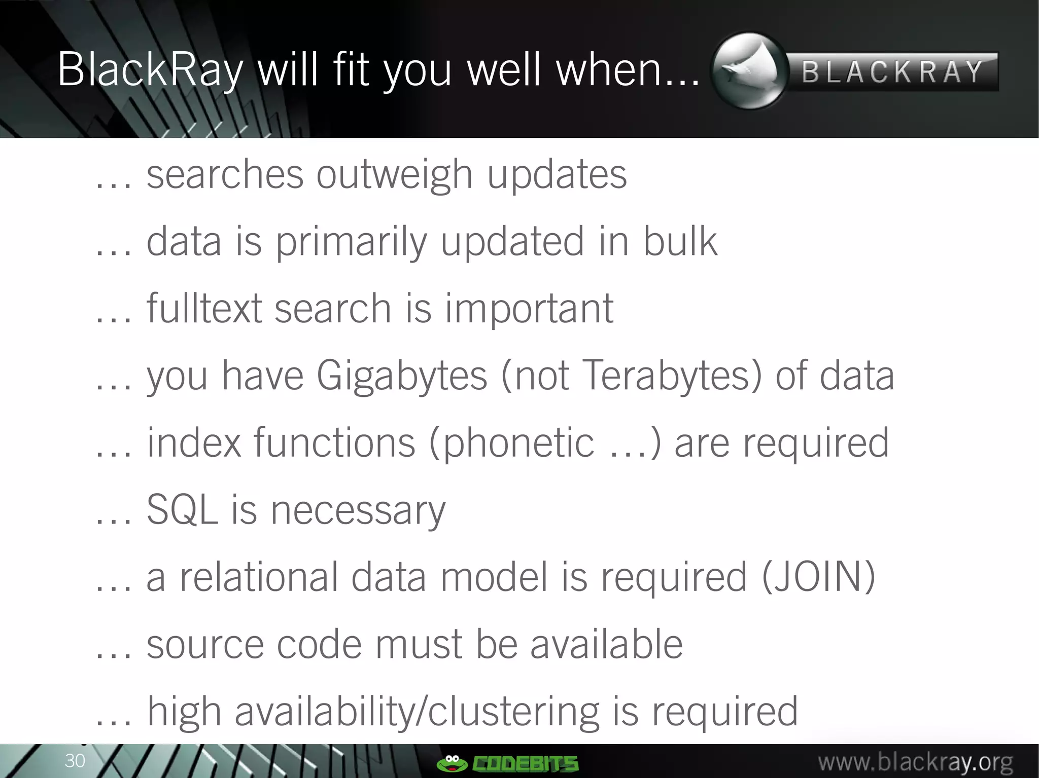 BlackRay will fit you well when...

     … searches outweigh updates
     … data is primarily updated in bulk
     … fulltext search is important
     … you have Gigabytes (not Terabytes) of data
     … index functions (phonetic …) are required
     … SQL is necessary
     … a relational data model is required (JOIN)
     … source code must be available
     … high availability/clustering is required
30
 