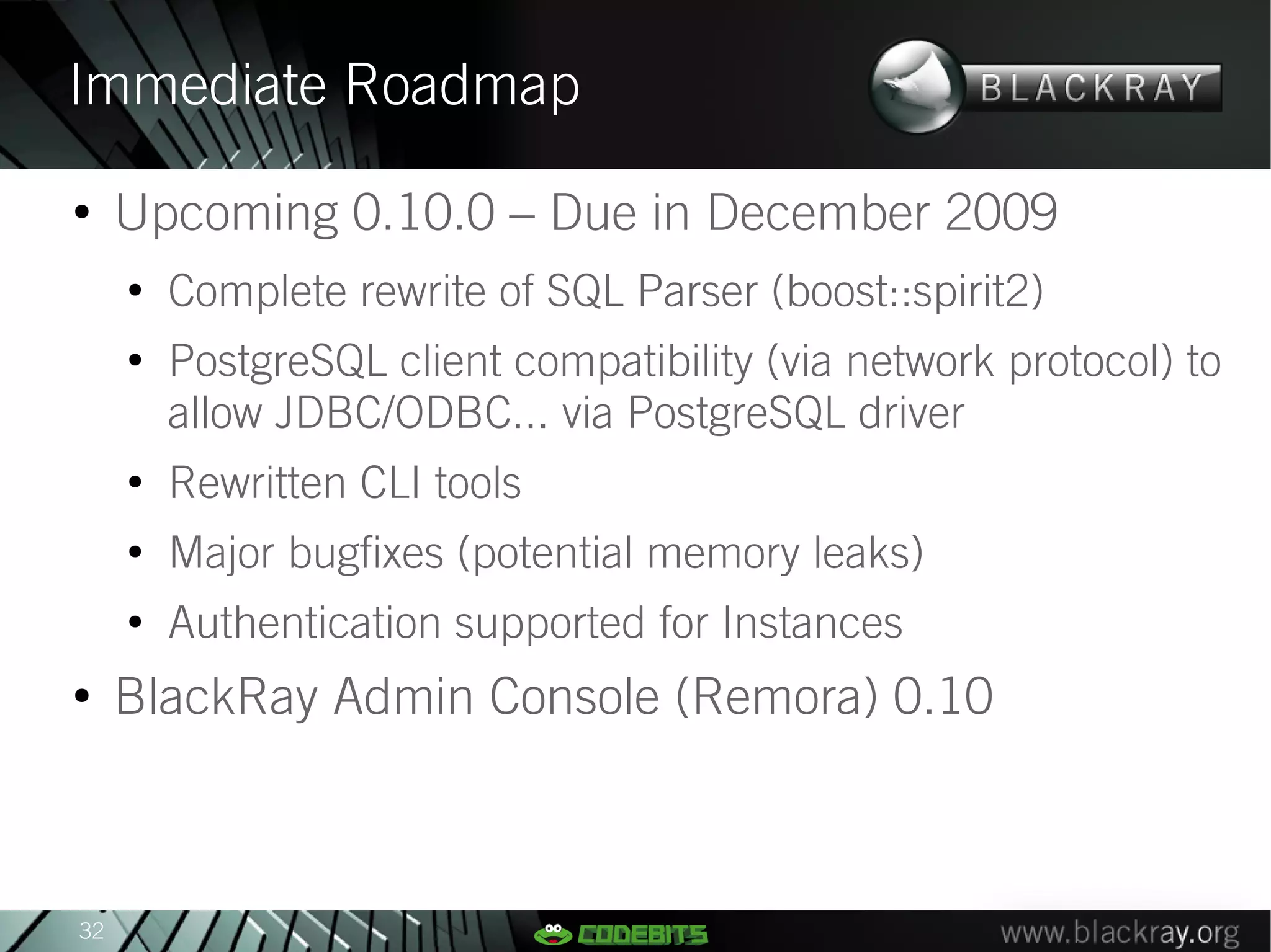 Immediate Roadmap
●
     Upcoming 0.10.0 – Due in December 2009
     ●
         Complete rewrite of SQL Parser (boost::spirit2)
     ●
         PostgreSQL client compatibility (via network protocol) to
         allow JDBC/ODBC... via PostgreSQL driver
     ●
         Rewritten CLI tools
     ●
         Major bugfixes (potential memory leaks)
     ●
         Authentication supported for Instances
●
     BlackRay Admin Console (Remora) 0.10



32
 