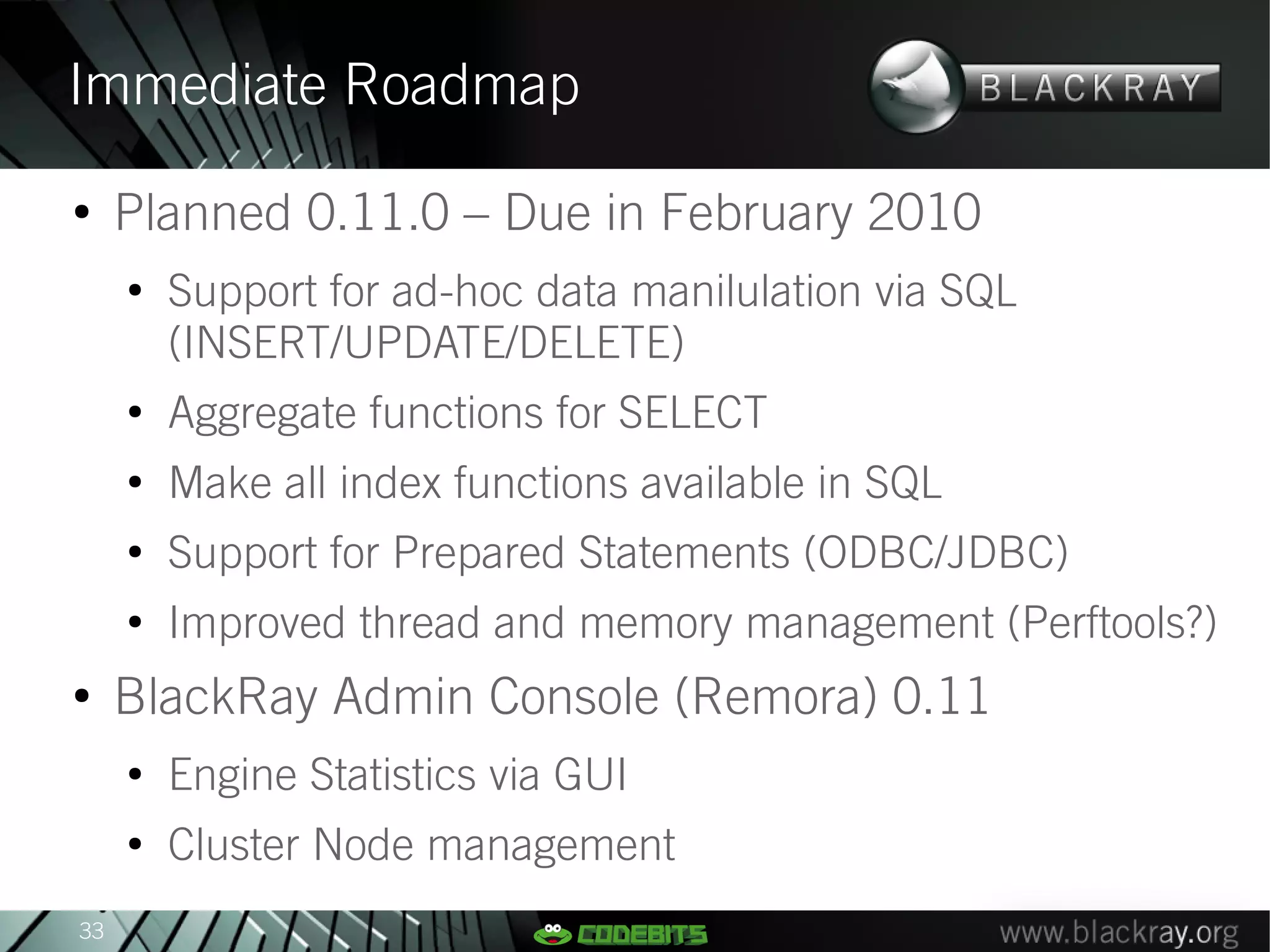 Immediate Roadmap
●
     Planned 0.11.0 – Due in February 2010
     ●
         Support for ad-hoc data manilulation via SQL
         (INSERT/UPDATE/DELETE)
     ●
         Aggregate functions for SELECT
     ●
         Make all index functions available in SQL
     ●
         Support for Prepared Statements (ODBC/JDBC)
     ●
         Improved thread and memory management (Perftools?)
●
     BlackRay Admin Console (Remora) 0.11
     ●
         Engine Statistics via GUI
     ●
         Cluster Node management
33
 