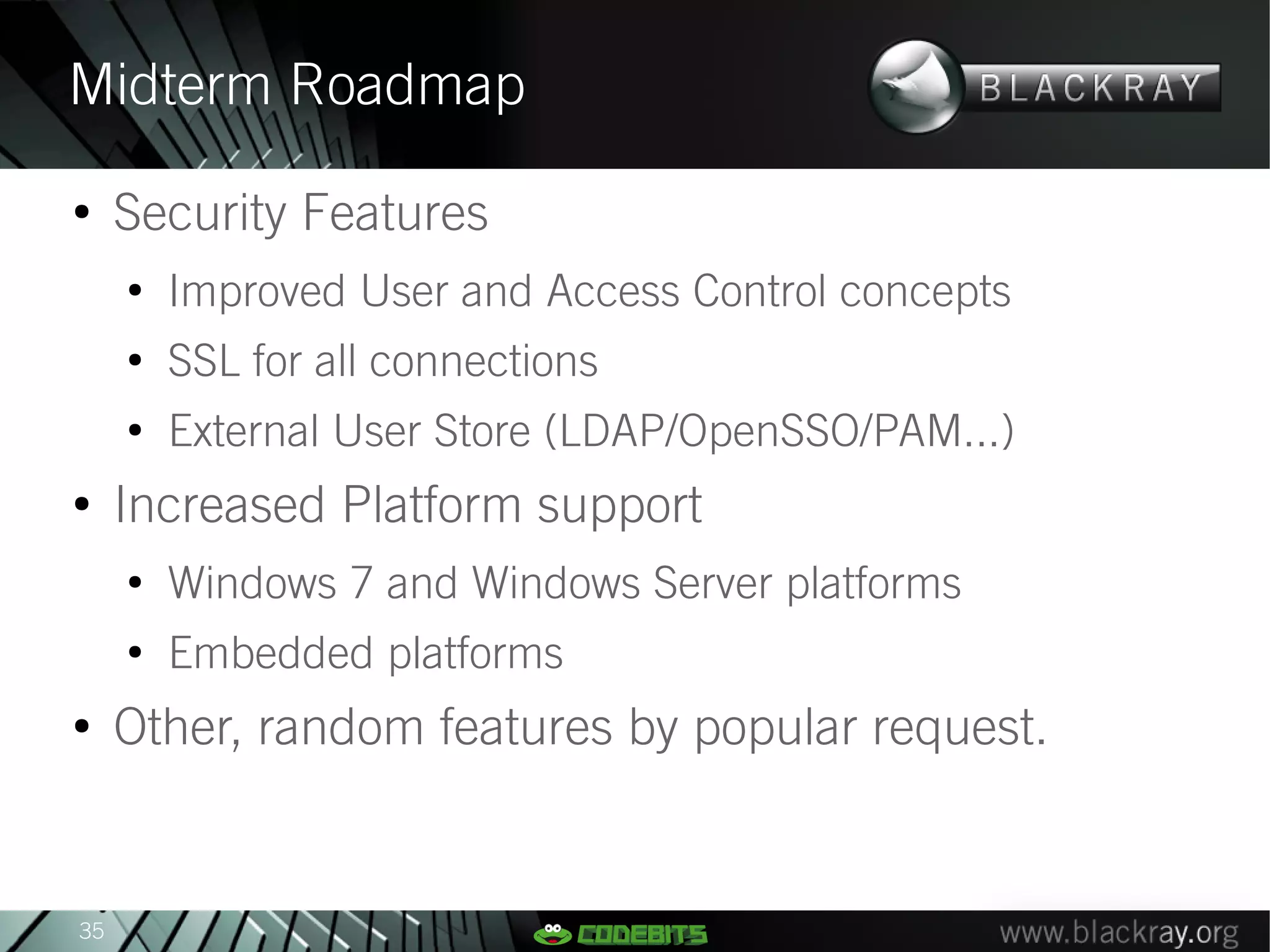 Midterm Roadmap
●
     Security Features
     ●
         Improved User and Access Control concepts
     ●
         SSL for all connections
     ●
         External User Store (LDAP/OpenSSO/PAM...)
●
     Increased Platform support
     ●
         Windows 7 and Windows Server platforms
     ●
         Embedded platforms
●
     Other, random features by popular request.


35
 