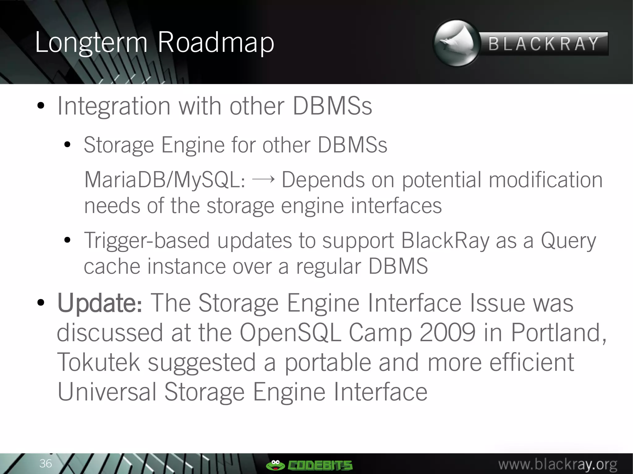 Longterm Roadmap
●
     Integration with other DBMSs
     ●
         Storage Engine for other DBMSs
         MariaDB/MySQL: → Depends on potential modification
         needs of the storage engine interfaces
     ●
         Trigger-based updates to support BlackRay as a Query
         cache instance over a regular DBMS
●
     Update: The Storage Engine Interface Issue was
     discussed at the OpenSQL Camp 2009 in Portland,
     Tokutek suggested a portable and more efficient
     Universal Storage Engine Interface

36
 