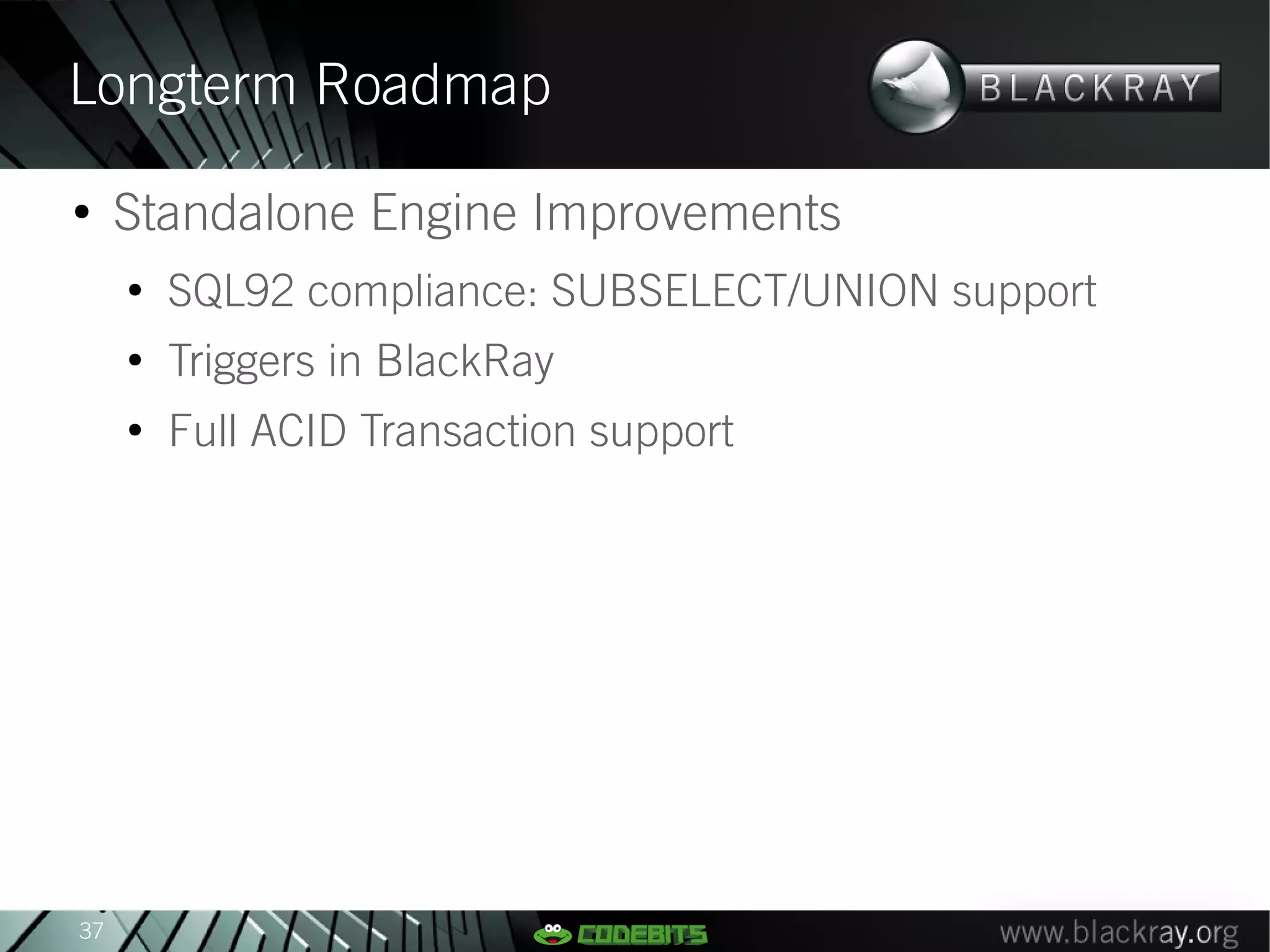 Longterm Roadmap
●
     Standalone Engine Improvements
     ●
         SQL92 compliance: SUBSELECT/UNION support
     ●
         Triggers in BlackRay
     ●
         Full ACID Transaction support




37
 