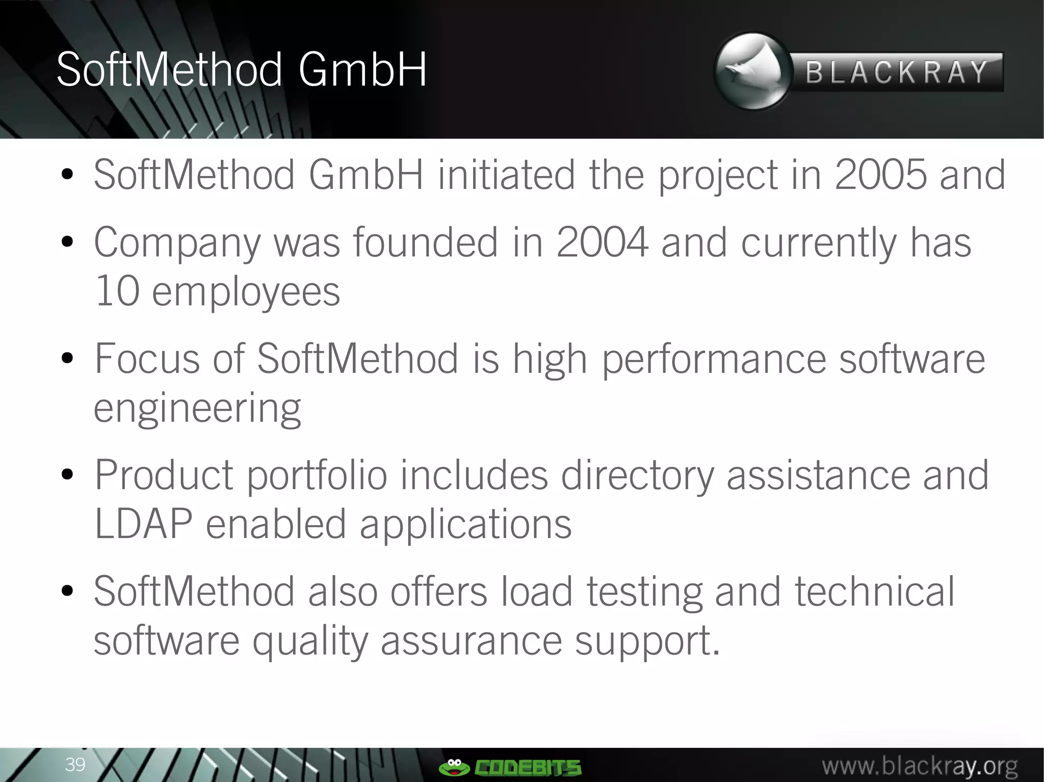 SoftMethod GmbH
●
     SoftMethod GmbH initiated the project in 2005 and
●
     Company was founded in 2004 and currently has
     10 employees
●
     Focus of SoftMethod is high performance software
     engineering
●
     Product portfolio includes directory assistance and
     LDAP enabled applications
●
     SoftMethod also offers load testing and technical
     software quality assurance support.

39
 