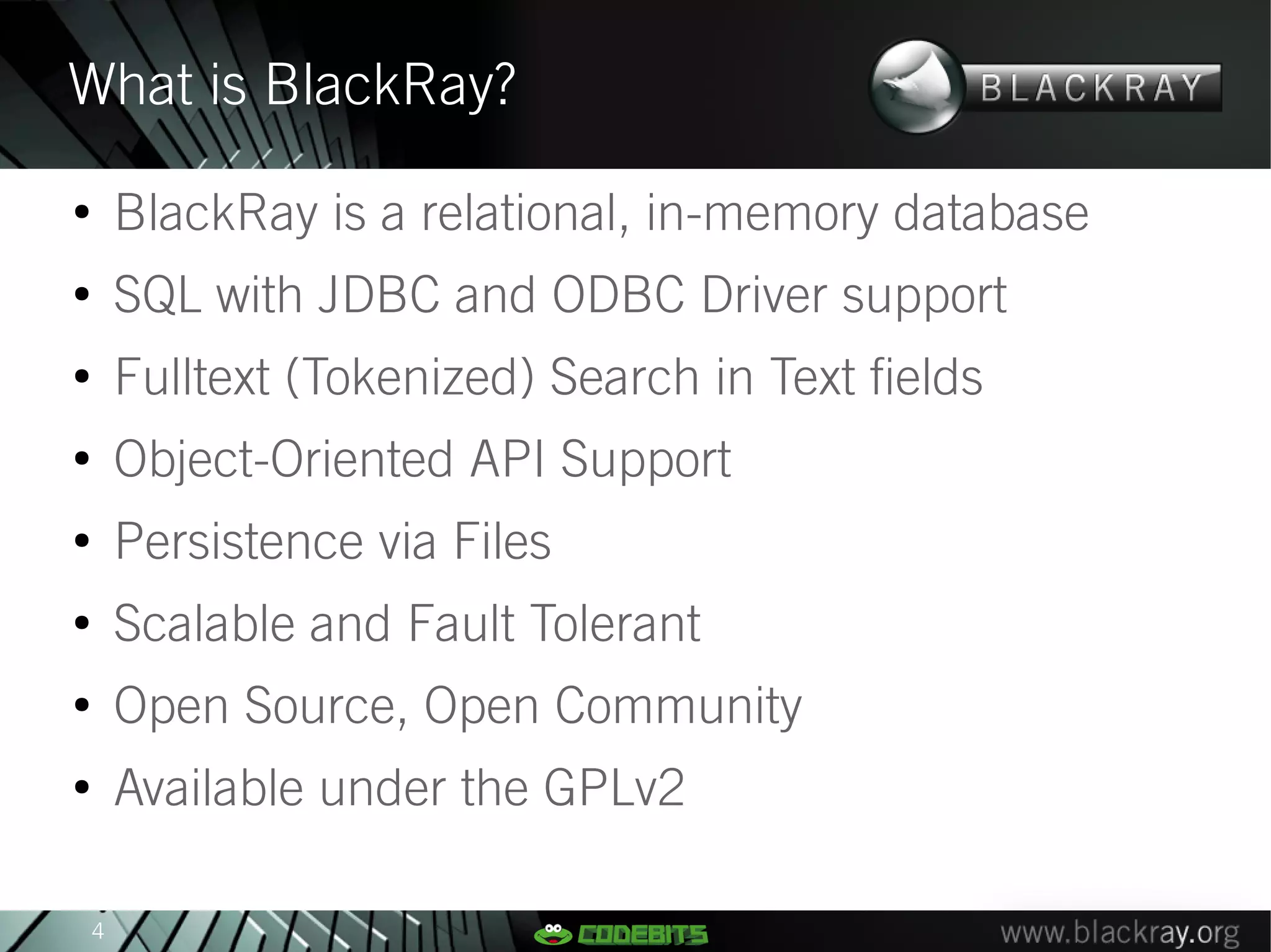 What is BlackRay?
●
        BlackRay is a relational, in-memory database
●
        SQL with JDBC and ODBC Driver support
●
        Fulltext (Tokenized) Search in Text fields
●
        Object-Oriented API Support
●
        Persistence via Files
●
        Scalable and Fault Tolerant
●
        Open Source, Open Community
●
        Available under the GPLv2

    4
 