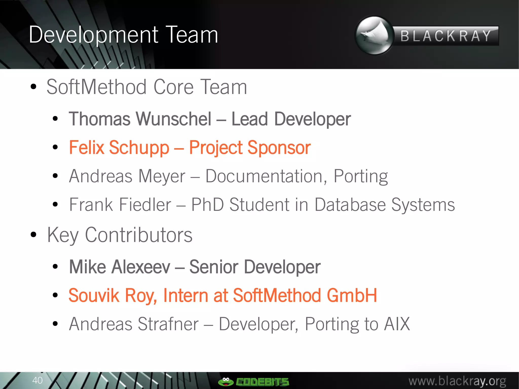 Development Team
●
     SoftMethod Core Team
     ●
         Thomas Wunschel – Lead Developer
     ●
         Felix Schupp – Project Sponsor
     ●
         Andreas Meyer – Documentation, Porting
     ●
         Frank Fiedler – PhD Student in Database Systems
●
     Key Contributors
     ●
         Mike Alexeev – Senior Developer
     ●
         Souvik Roy, Intern at SoftMethod GmbH
     ●
         Andreas Strafner – Developer, Porting to AIX

40
 